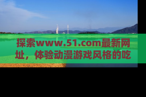 探索www.51.com最新网址，体验动漫游戏风格的吃瓜乐趣！