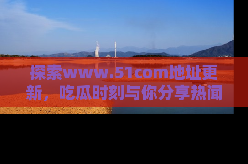 探索www.51com地址更新，吃瓜时刻与你分享热闻