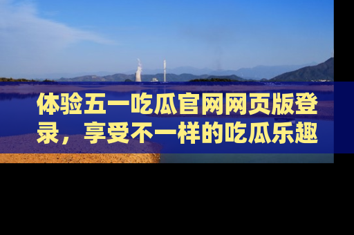 体验五一吃瓜官网网页版登录，享受不一样的吃瓜乐趣与互动体验