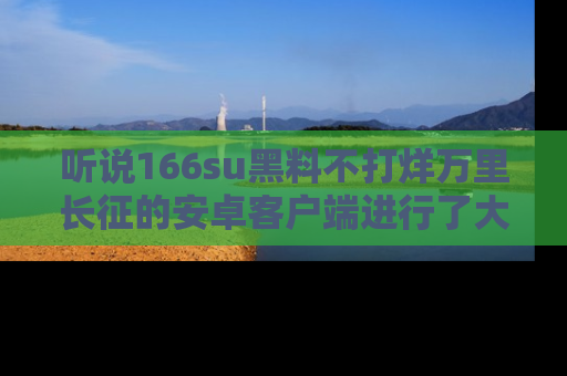 听说166su黑料不打烊万里长征的安卓客户端进行了大更新，八卦内容更加精彩与丰富！