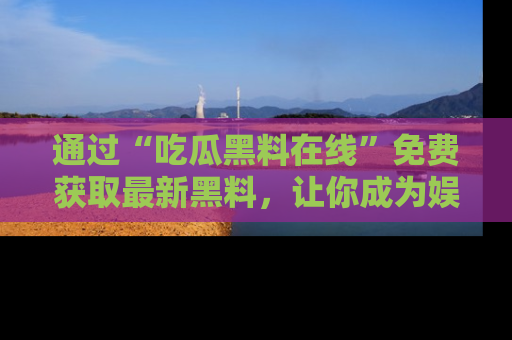 通过“吃瓜黑料在线”免费获取最新黑料，让你成为娱乐圈的内幕专家！
