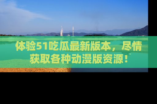 体验51吃瓜最新版本，尽情获取各种动漫版资源！
