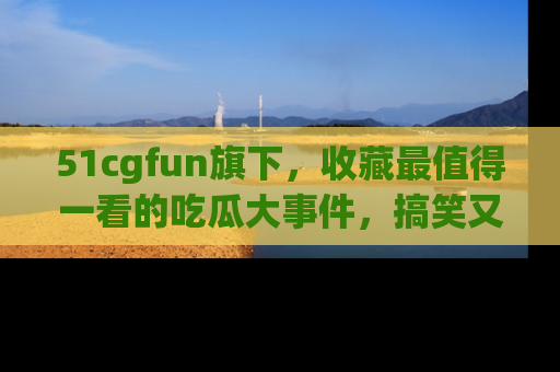 51cgfun旗下,收藏最值得一看的吃瓜大事件,搞笑又精彩!