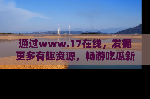 通过www.17在线，发掘更多有趣资源，畅游吃瓜新闻海洋