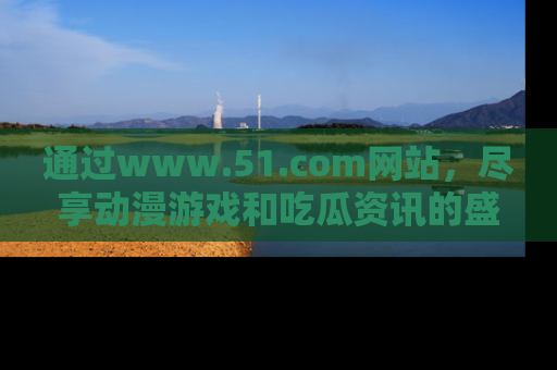 通过www.51.com网站，尽享动漫游戏和吃瓜资讯的盛宴！