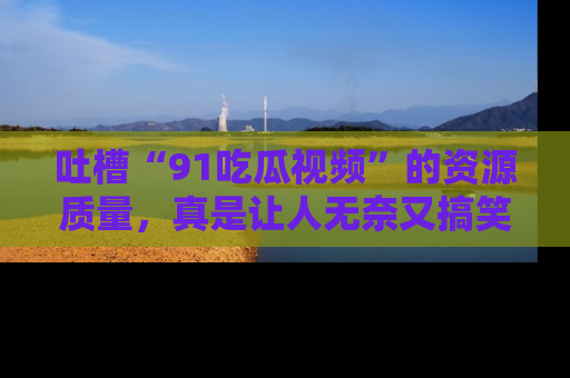 吐槽“91吃瓜视频”的资源质量，真是让人无奈又搞笑！