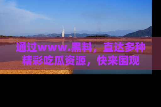 通过www.黑料，直达多种精彩吃瓜资源，快来围观