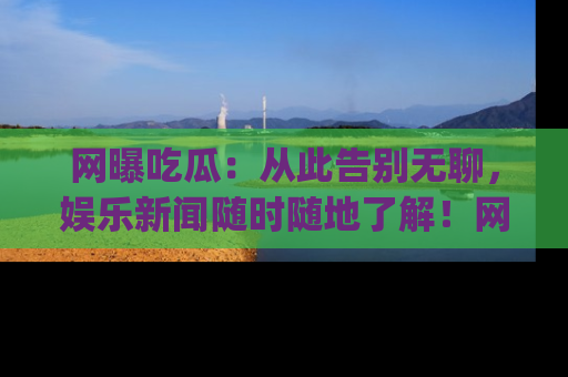网曝吃瓜：从此告别无聊，娱乐新闻随时随地了解！网址：www.wangbaoegua.com