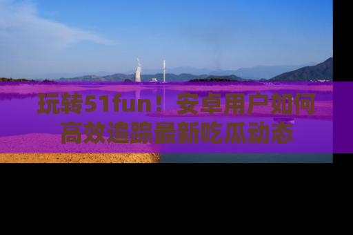 玩转51fun！安卓用户如何高效追踪最新吃瓜动态