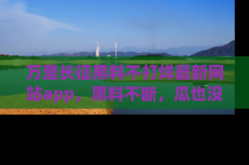 万里长征黑料不打烊最新网站app，黑料不断，瓜也没断，真香！