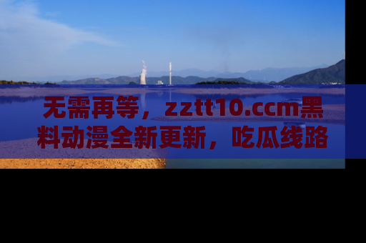 无需再等,zztt10.ccm黑料动漫全新更新,吃瓜线路佛系推荐!