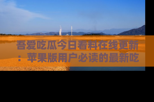 吾爱吃瓜今日看料在线更新:苹果版用户必读的最新吃瓜技巧