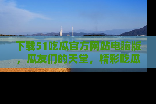 下载51吃瓜官方网站电脑版,瓜友们的天堂,精彩吃瓜故事不容错过!