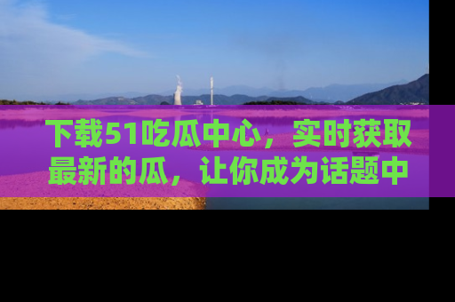 下载51吃瓜中心,实时获取最新的瓜,让你成为话题中心的焦点!