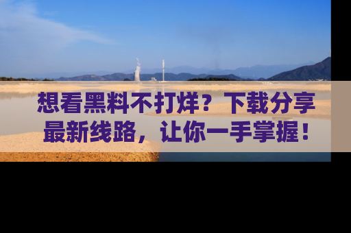 想看黑料不打烊？下载分享最新线路，让你一手掌握！