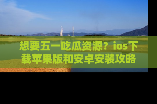 想要五一吃瓜资源？ios下载苹果版和安卓安装攻略