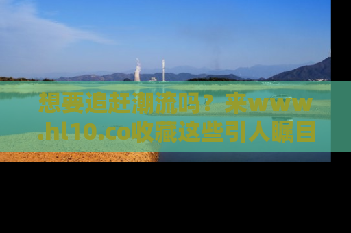 想要追赶潮流吗?来www.hl10.co收藏这些引人瞩目的新闻瞬间吧!