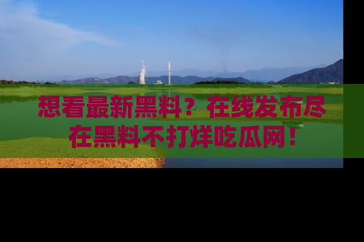 想看最新黑料？在线发布尽在黑料不打烊吃瓜网！