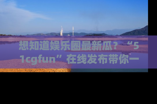 想知道娱乐圈最新瓜?“51cgfun”在线发布带你一探究竟!