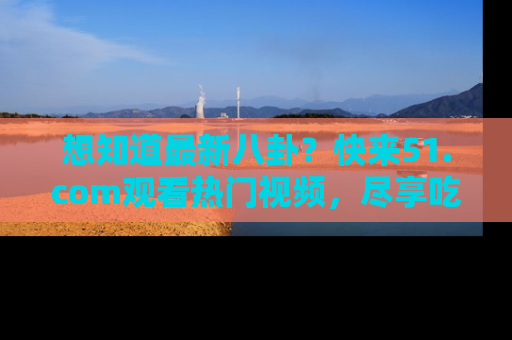 想知道最新八卦？快来51.com观看热门视频，尽享吃瓜乐趣！