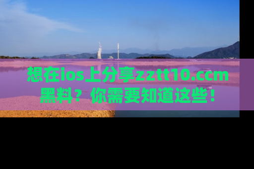 想在ios上分享zztt10.ccm黑料?你需要知道这些!