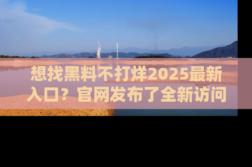 想找黑料不打烊2025最新入口?官网发布了全新访问指南!
