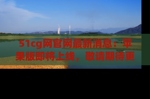 51cg网官网最新消息:苹果版即将上线,敬请期待更多吃瓜内容!