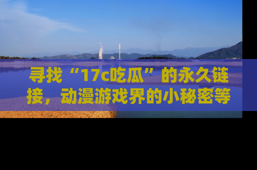 寻找“17c吃瓜”的永久链接，动漫游戏界的小秘密等你来揭秘！