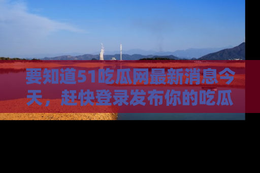 要知道51吃瓜网最新消息今天,赶快登录发布你的吃瓜体验吧!