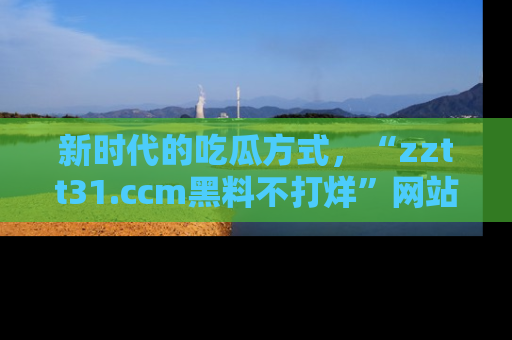新时代的吃瓜方式,“zztt31.ccm黑料不打烊”网站为iOS用户带来惊喜