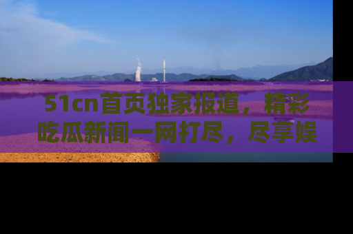 51cn首页独家报道,精彩吃瓜新闻一网打尽,尽享娱乐盛宴