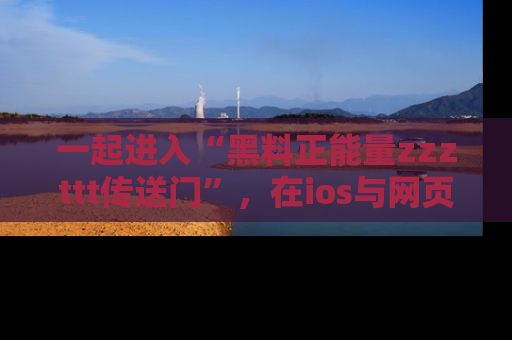 一起进入“黑料正能量zzzttt传送门”,在ios与网页中享受热辣资讯的快乐吧!