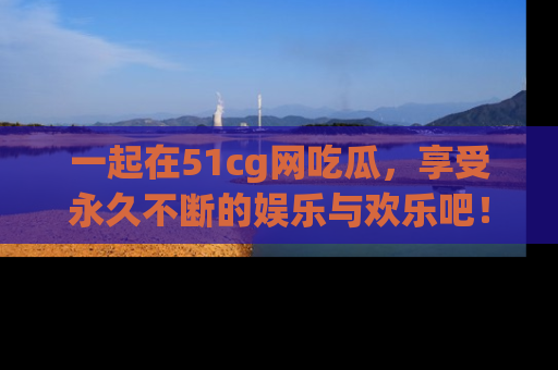 一起在51cg网吃瓜,享受永久不断的娱乐与欢乐吧!