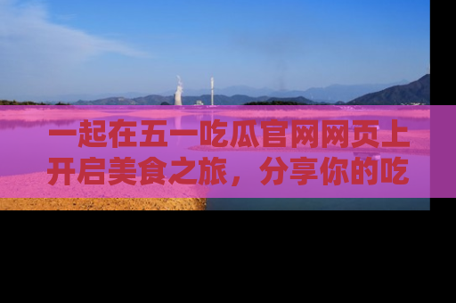 一起在五一吃瓜官网网页上开启美食之旅,分享你的吃瓜故事与精彩瞬间!
