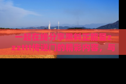 一起在线分享黑料正能量zzzttt传送门的精彩内容,与朋友互动!