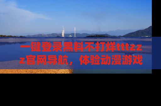 一键登录黑料不打烊tttzzz官网导航,体验动漫游戏风格黑料盛宴
