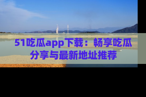51吃瓜app下载:畅享吃瓜分享与最新地址推荐