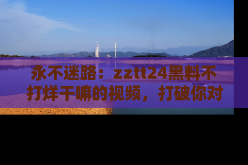 永不迷路:zztt24黑料不打烊干嘛的视频,打破你对吃瓜的固有认知!