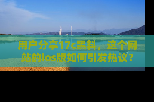 用户分享17c黑料,这个网站的ios版如何引发热议?