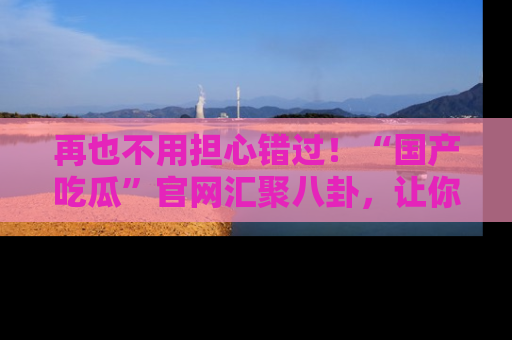 再也不用担心错过!“国产吃瓜”官网汇聚八卦,让你随时随地吃瓜。