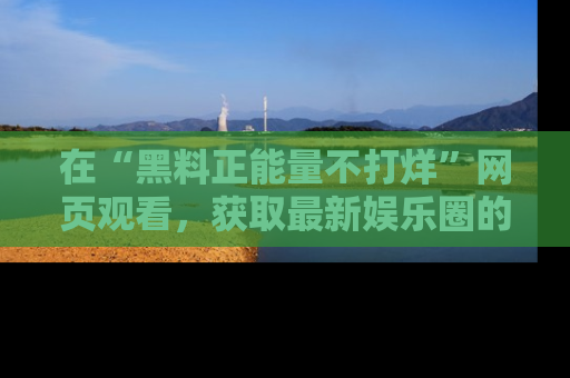 在“黑料正能量不打烊”网页观看,获取最新娱乐圈的正能量与黑料揭秘!