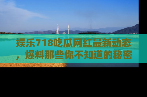 娱乐718吃瓜网红最新动态,爆料那些你不知道的秘密!