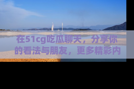 在51cg吃瓜聊天,分享你的看法与朋友,更多精彩内容请浏览网址www.51cg.com!