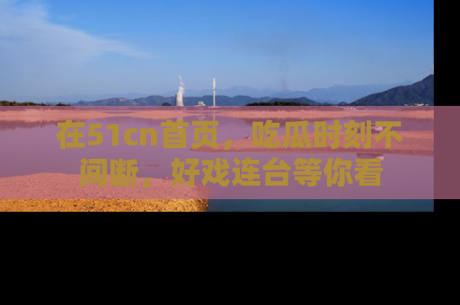 在51cn首页,吃瓜时刻不间断,好戏连台等你看