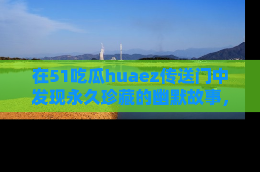 在51吃瓜huaez传送门中发现永久珍藏的幽默故事，瓜友们一起分享欢乐瞬间！