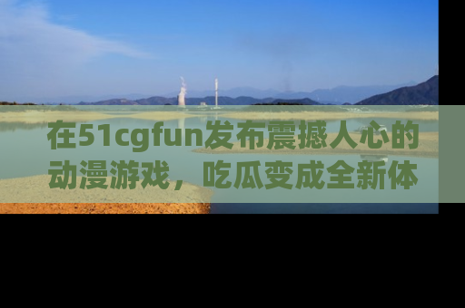 在51cgfun发布震撼人心的动漫游戏,吃瓜变成全新体验