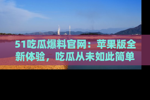 51吃瓜爆料官网：苹果版全新体验，吃瓜从未如此简单