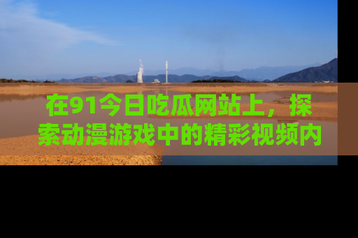 在91今日吃瓜网站上，探索动漫游戏中的精彩视频内容