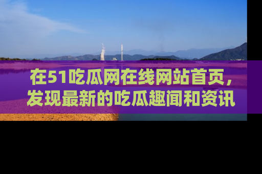在51吃瓜网在线网站首页，发现最新的吃瓜趣闻和资讯分享