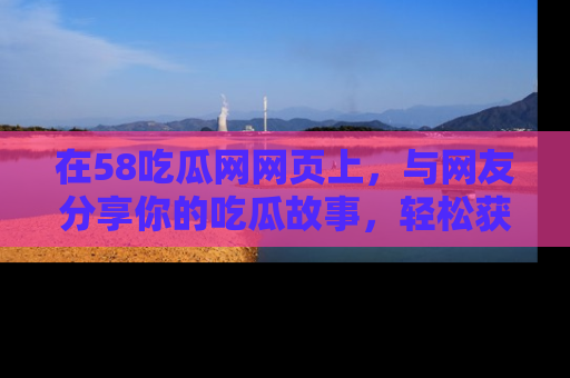 在58吃瓜网网页上，与网友分享你的吃瓜故事，轻松获取热门趣闻